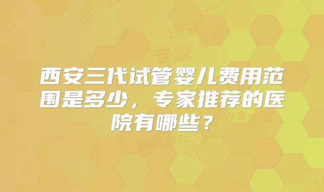 西安三代试管婴儿费用范围是多少，专家推荐的医院有哪些？