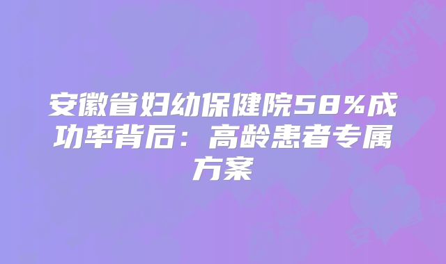 安徽省妇幼保健院58%成功率背后：高龄患者专属方案
