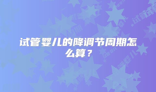 试管婴儿的降调节周期怎么算？