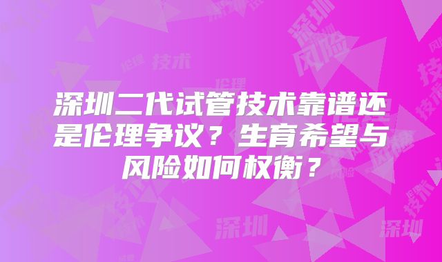 深圳二代试管技术靠谱还是伦理争议？生育希望与风险如何权衡？