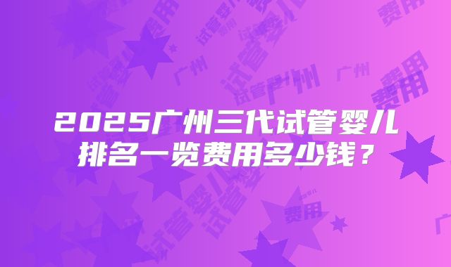 2025广州三代试管婴儿排名一览费用多少钱?