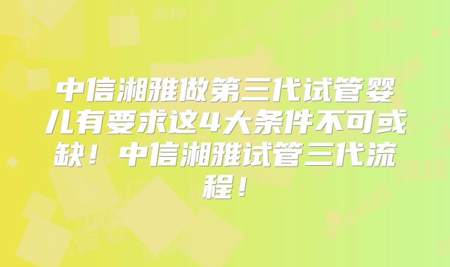 中信湘雅做第三代试管婴儿有要求这4大条件不可或缺！中信湘雅试管三代流程！