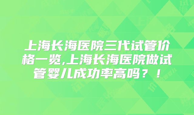 上海长海医院三代试管价格一览,上海长海医院做试管婴儿成功率高吗？！