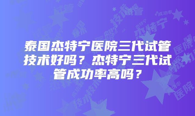 泰国杰特宁医院三代试管技术好吗？杰特宁三代试管成功率高吗？
