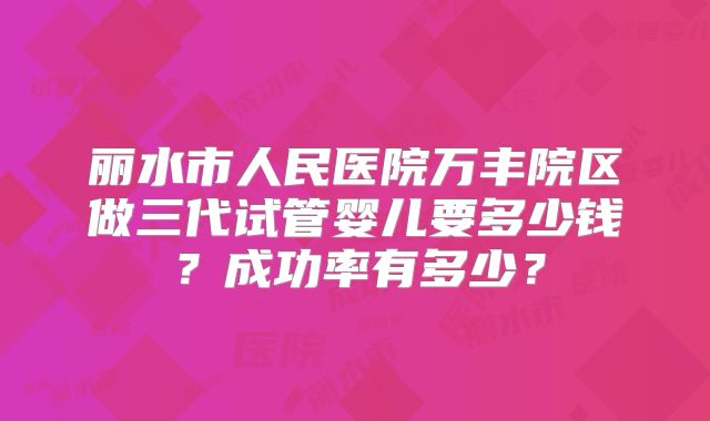 丽水市人民医院万丰院区做三代试管婴儿要多少钱？成功率有多少？