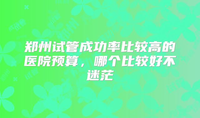 郑州试管成功率比较高的医院预算，哪个比较好不迷茫