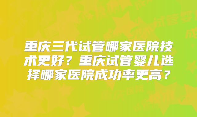 重庆三代试管哪家医院技术更好？重庆试管婴儿选择哪家医院成功率更高？
