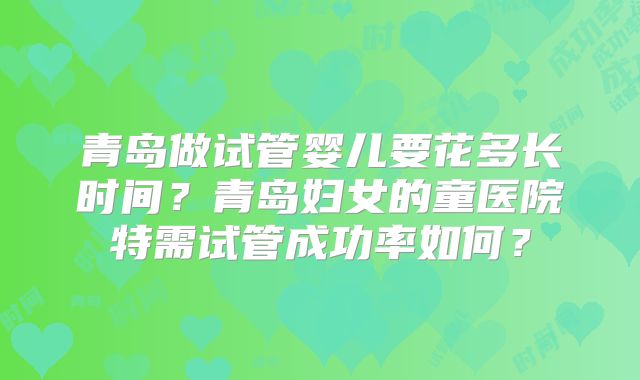 青岛做试管婴儿要花多长时间？青岛妇女的童医院特需试管成功率如何？