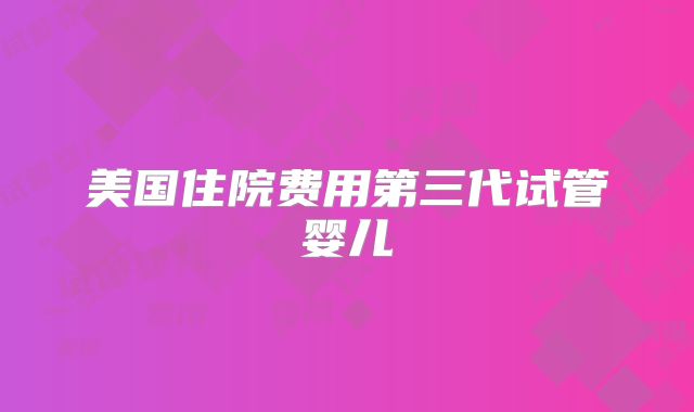 美国住院费用第三代试管婴儿