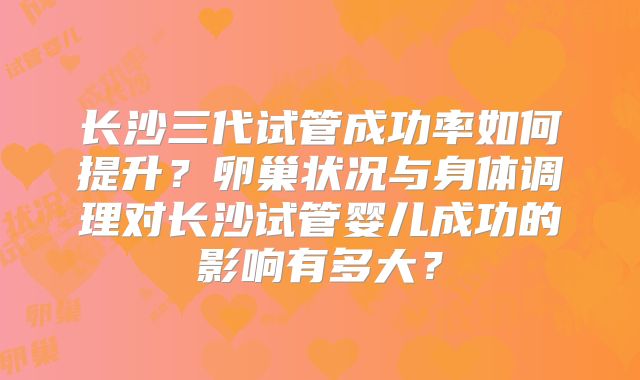 长沙三代试管成功率如何提升？卵巢状况与身体调理对长沙试管婴儿成功的影响有多大？