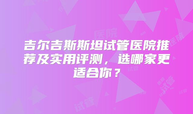 吉尔吉斯斯坦试管医院推荐及实用评测，选哪家更适合你？