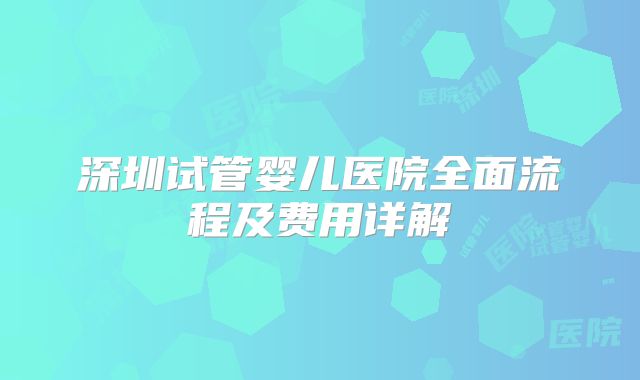 深圳试管婴儿医院全面流程及费用详解