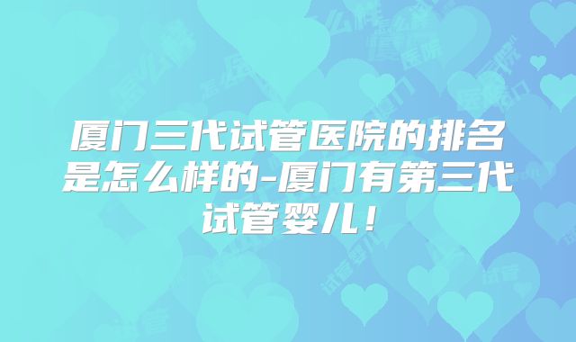 厦门三代试管医院的排名是怎么样的-厦门有第三代试管婴儿！