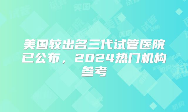 美国较出名三代试管医院已公布，2024热门机构参考