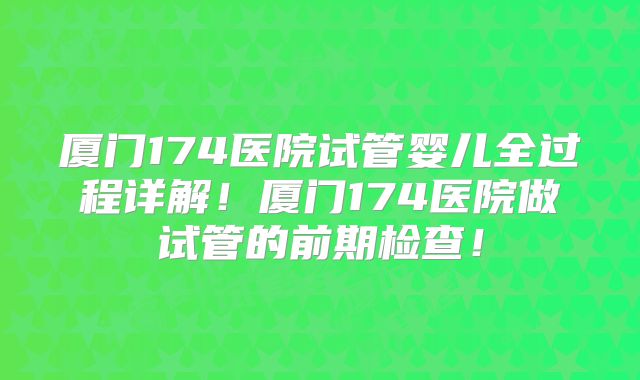 厦门174医院试管婴儿全过程详解！厦门174医院做试管的前期检查！