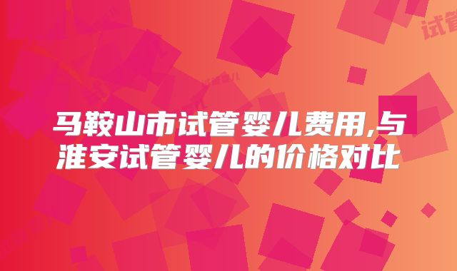 马鞍山市试管婴儿费用,与淮安试管婴儿的价格对比
