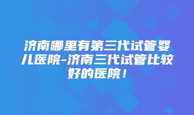 济南哪里有第三代试管婴儿医院-济南三代试管比较好的医院！