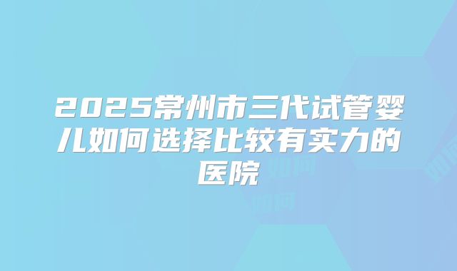 2025常州市三代试管婴儿如何选择比较有实力的医院