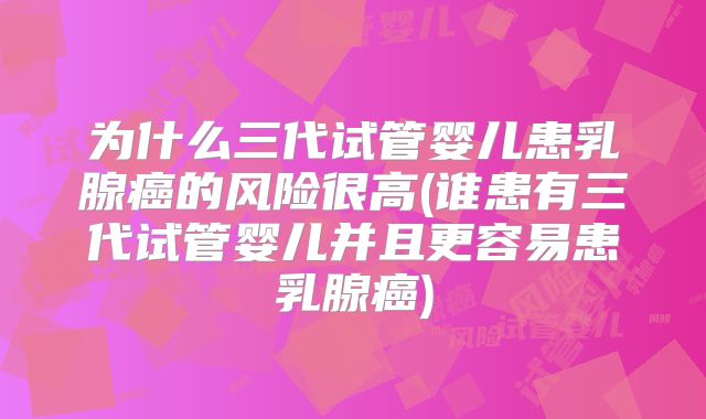 为什么三代试管婴儿患乳腺癌的风险很高(谁患有三代试管婴儿并且更容易患乳腺癌)