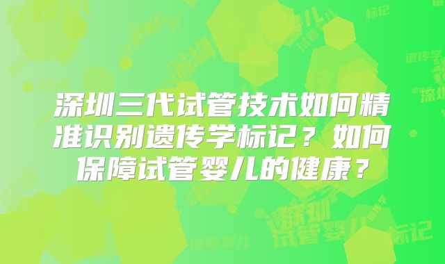 深圳三代试管技术如何精准识别遗传学标记？如何保障试管婴儿的健康？