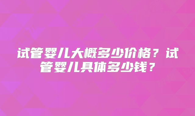 试管婴儿大概多少价格？试管婴儿具体多少钱？
