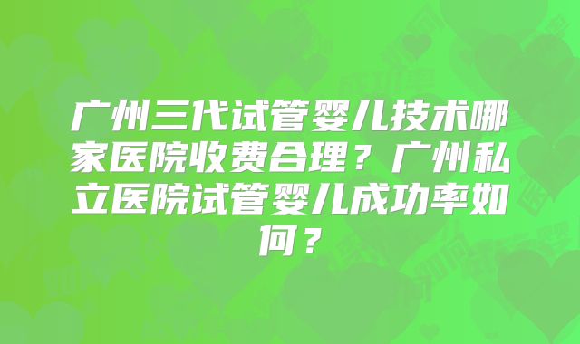 广州三代试管婴儿技术哪家医院收费合理？广州私立医院试管婴儿成功率如何？
