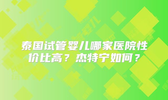泰国试管婴儿哪家医院性价比高？杰特宁如何？