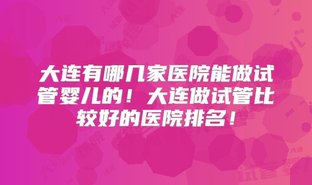 大连有哪几家医院能做试管婴儿的！大连做试管比较好的医院排名！