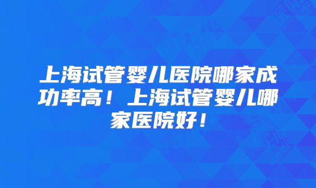 上海试管婴儿医院哪家成功率高！上海试管婴儿哪家医院好！