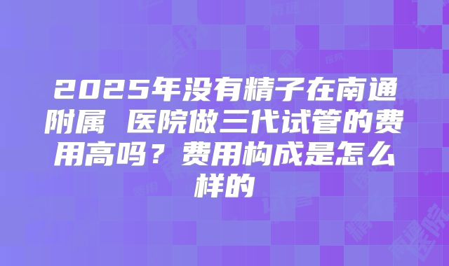 2025年没有精子在南通附属 医院做三代试管的费用高吗?费用构成是怎么样的