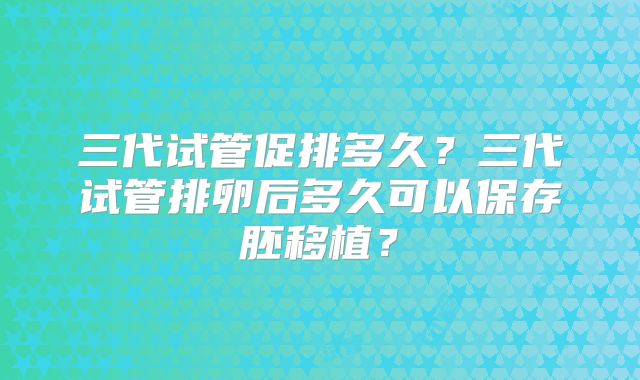 三代试管促排多久？三代试管排卵后多久可以保存胚移植？