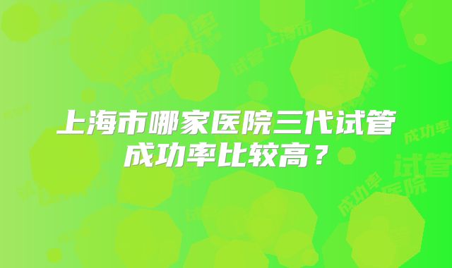 上海市哪家医院三代试管成功率比较高？
