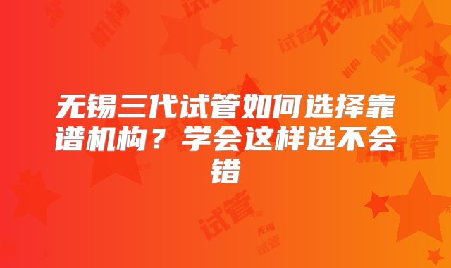 无锡三代试管如何选择靠谱机构？学会这样选不会错