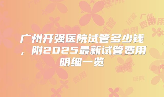 广州开强医院试管多少钱,附2025最新试管费用明细一览