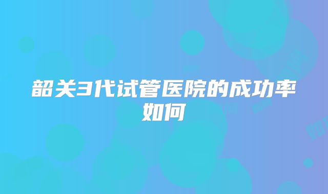 韶关3代试管医院的成功率如何