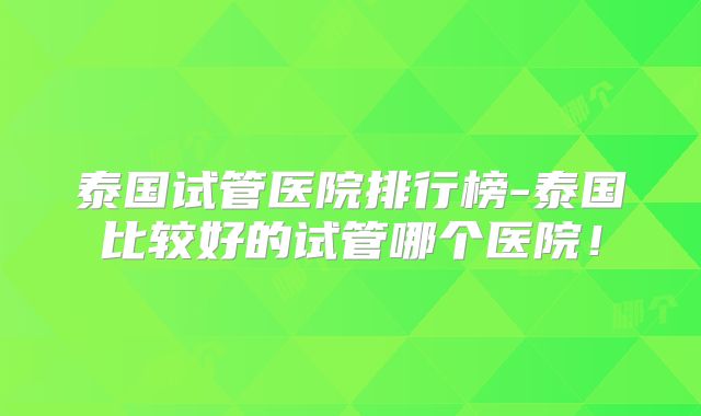 泰国试管医院排行榜-泰国比较好的试管哪个医院!