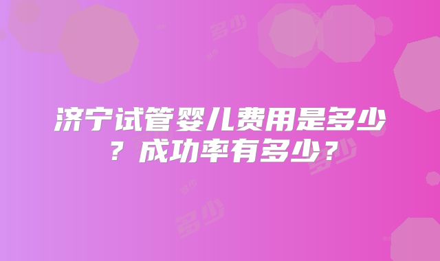济宁试管婴儿费用是多少？成功率有多少？