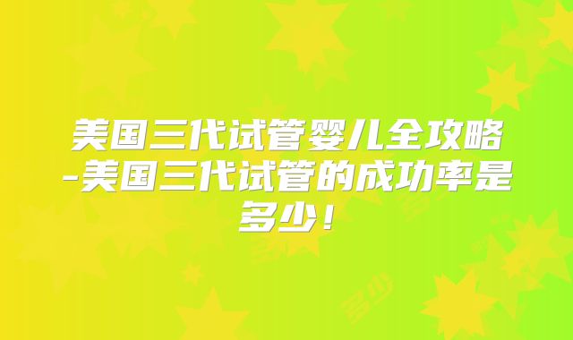 美国三代试管婴儿全攻略-美国三代试管的成功率是多少！