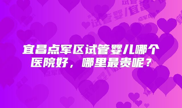 宜昌点军区试管婴儿哪个医院好，哪里最贵呢？