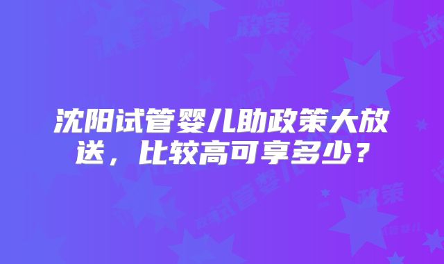 沈阳试管婴儿助政策大放送，比较高可享多少？