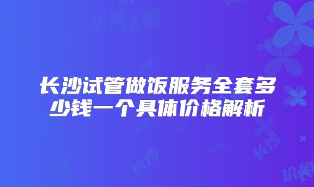 长沙试管做饭服务全套多少钱一个具体价格解析