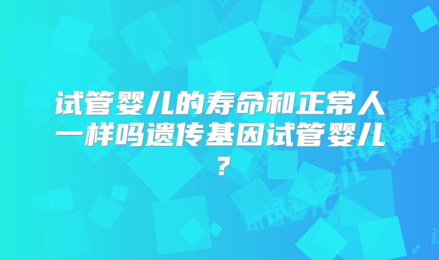 试管婴儿的寿命和正常人一样吗遗传基因试管婴儿？