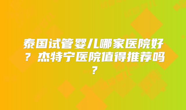 泰国试管婴儿哪家医院好？杰特宁医院值得推荐吗？