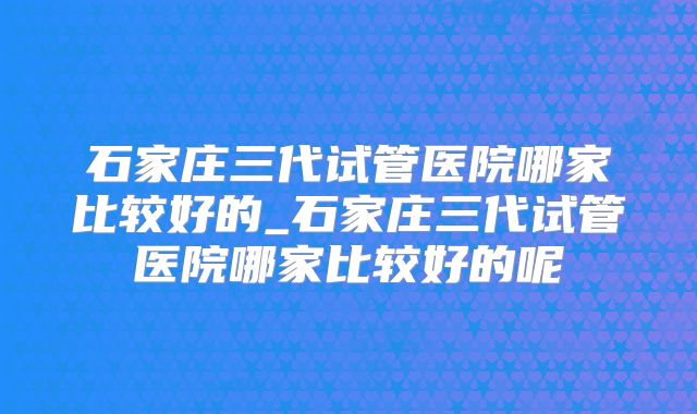 石家庄三代试管医院哪家比较好的_石家庄三代试管医院哪家比较好的呢