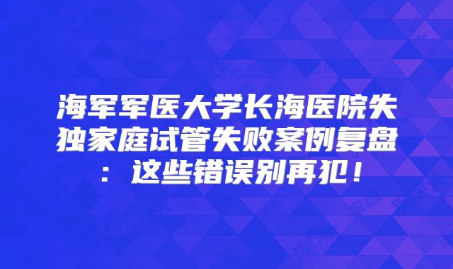 海军军医大学长海医院失独家庭试管失败案例复盘：这些错误别再犯！