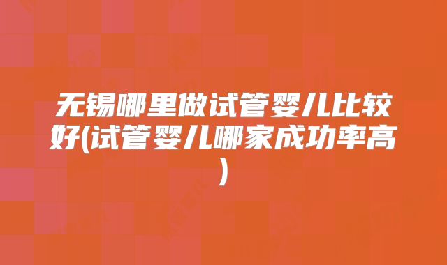 无锡哪里做试管婴儿比较好(试管婴儿哪家成功率高)