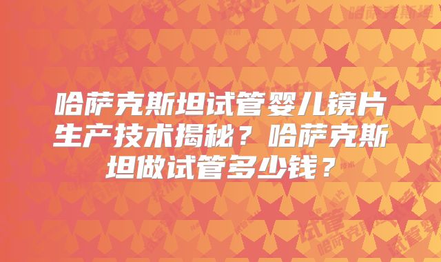 哈萨克斯坦试管婴儿镜片生产技术揭秘?哈萨克斯坦做试管多少钱?