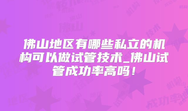 佛山地区有哪些私立的机构可以做试管技术_佛山试管成功率高吗！