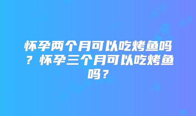 怀孕两个月可以吃烤鱼吗?怀孕三个月可以吃烤鱼吗?