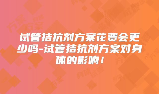 试管拮抗剂方案花费会更少吗-试管拮抗剂方案对身体的影响！